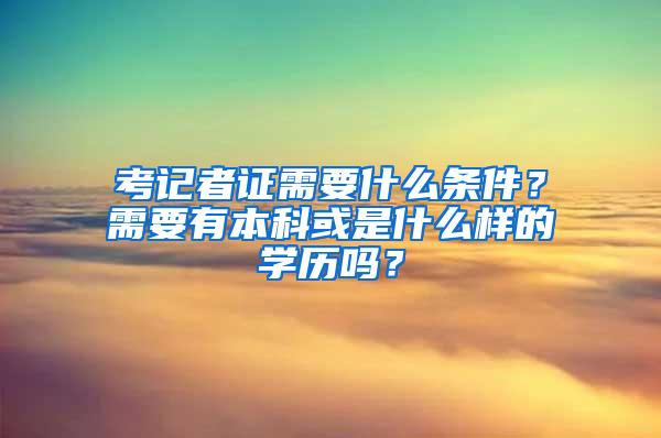 考记者证需要什么条件？需要有本科或是什么样的学历吗？