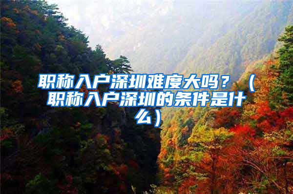 职称入户深圳难度大吗？（职称入户深圳的条件是什么）