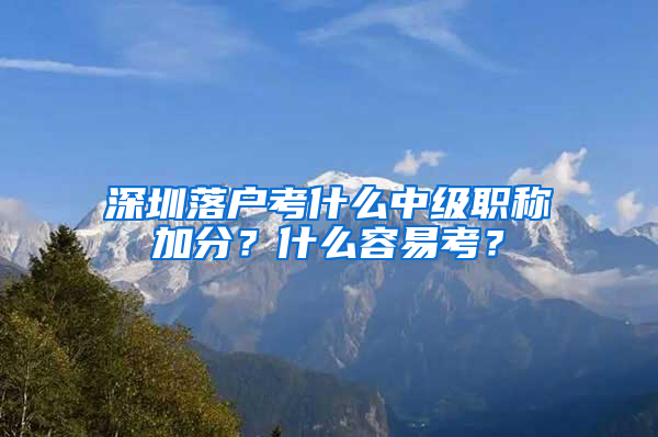 深圳落户考什么中级职称加分？什么容易考？