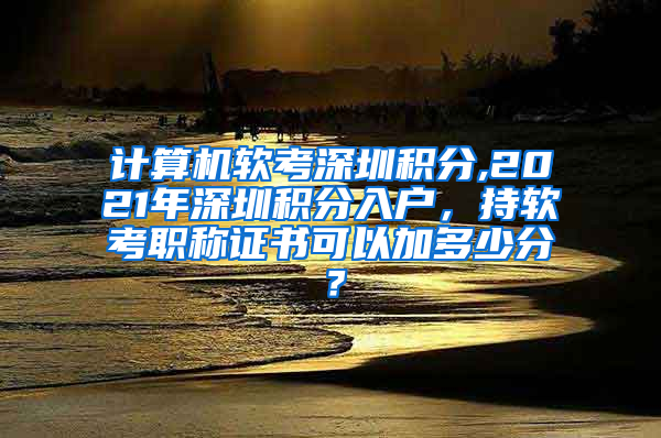 计算机软考深圳积分,2021年深圳积分入户，持软考职称证书可以加多少分？