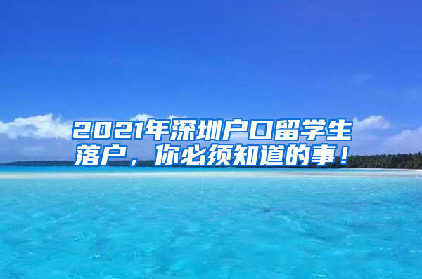 2021年深圳户口留学生落户，你必须知道的事！