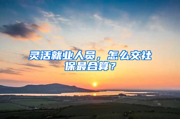 灵活就业人员，怎么交社保最合算？