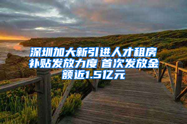 深圳加大新引进人才租房补贴发放力度　首次发放金额近1.5亿元