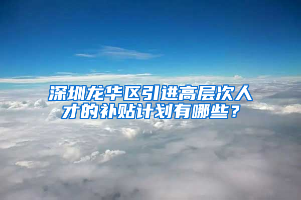 深圳龙华区引进高层次人才的补贴计划有哪些？