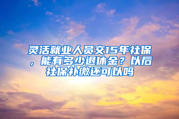 灵活就业人员交15年社保，能有多少退休金？以后社保补缴还可以吗