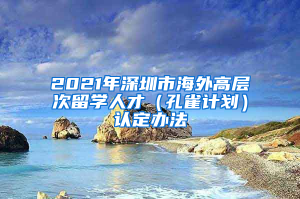 2021年深圳市海外高层次留学人才（孔雀计划）认定办法