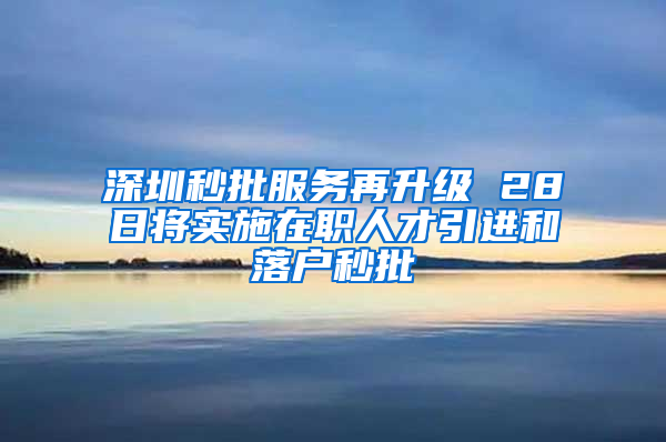 深圳秒批服务再升级 28日将实施在职人才引进和落户秒批