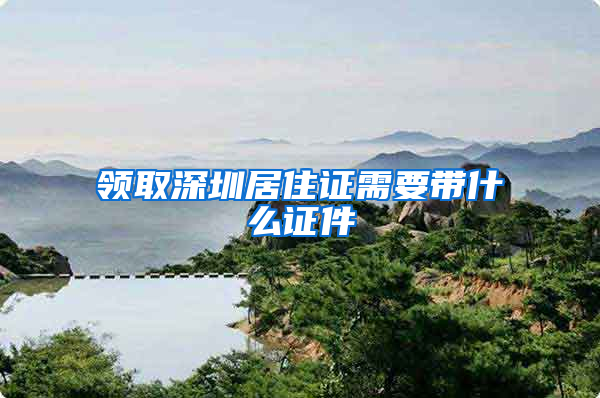 领取深圳居住证需要带什么证件