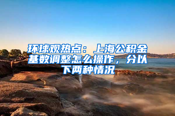 环球观热点：上海公积金基数调整怎么操作，分以下两种情况