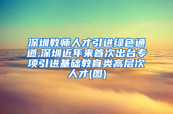 深圳教师人才引进绿色通道,深圳近年来首次出台专项引进基础教育类高层次人才(图)