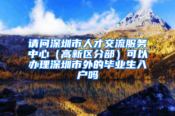 请问深圳市人才交流服务中心（高新区分部）可以办理深圳市外的毕业生入户吗