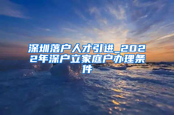 深圳落户人才引进_2022年深户立家庭户办理条件