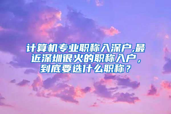 计算机专业职称入深户,最近深圳很火的职称入户，到底要选什么职称？