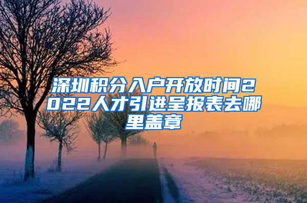 深圳积分入户开放时间2022人才引进呈报表去哪里盖章
