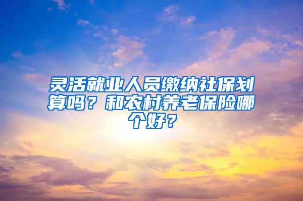 灵活就业人员缴纳社保划算吗？和农村养老保险哪个好？