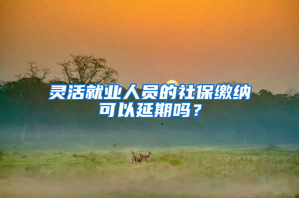 灵活就业人员的社保缴纳可以延期吗？