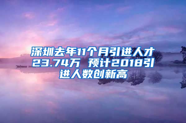 深圳去年11个月引进人才23.74万 预计2018引进人数创新高