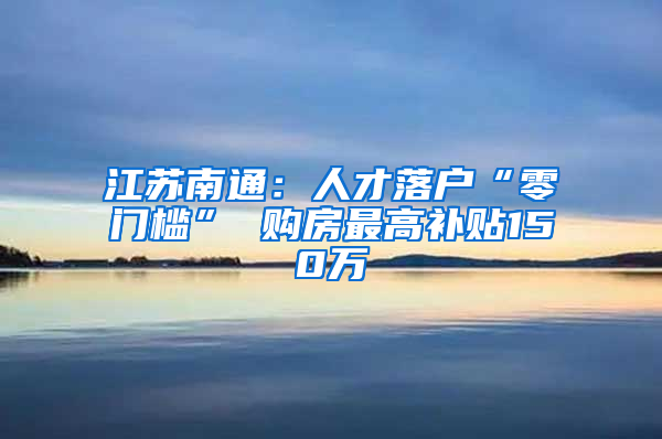 江苏南通：人才落户“零门槛” 购房最高补贴150万