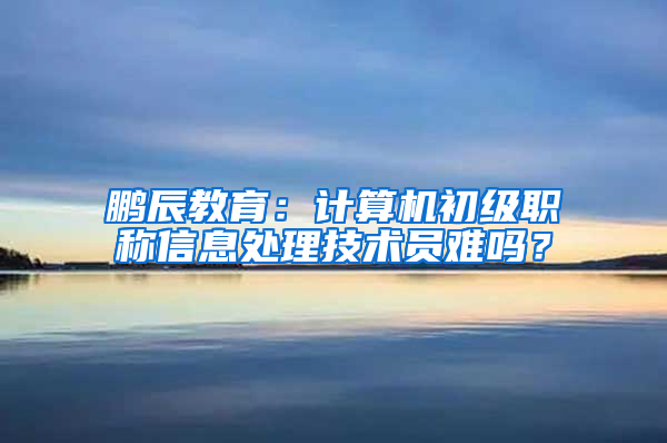 鹏辰教育：计算机初级职称信息处理技术员难吗？