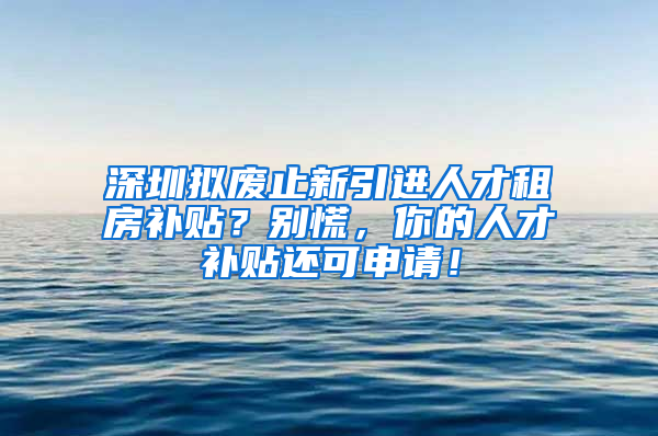 深圳拟废止新引进人才租房补贴？别慌，你的人才补贴还可申请！