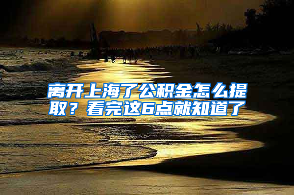 离开上海了公积金怎么提取？看完这6点就知道了