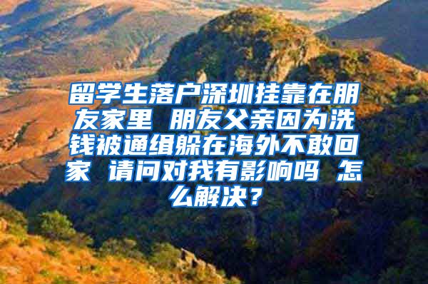 留学生落户深圳挂靠在朋友家里 朋友父亲因为洗钱被通缉躲在海外不敢回家 请问对我有影响吗 怎么解决？