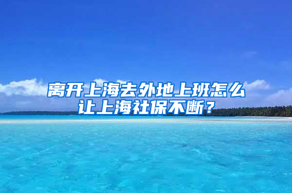 离开上海去外地上班怎么让上海社保不断？