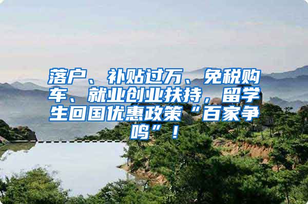 落户、补贴过万、免税购车、就业创业扶持，留学生回国优惠政策“百家争鸣”！