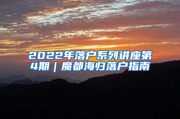 2022年落户系列讲座第4期｜魔都海归落户指南