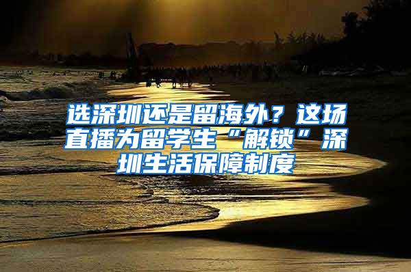 选深圳还是留海外？这场直播为留学生“解锁”深圳生活保障制度