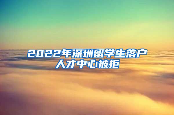 2022年深圳留学生落户人才中心被拒