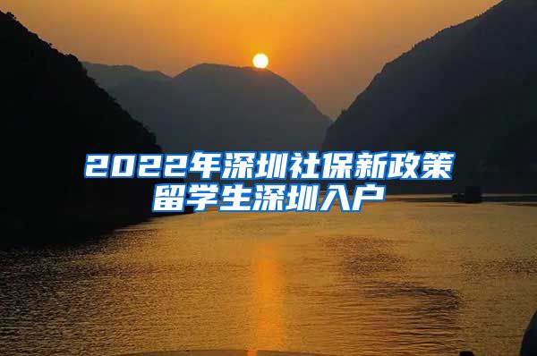 2022年深圳社保新政策留学生深圳入户