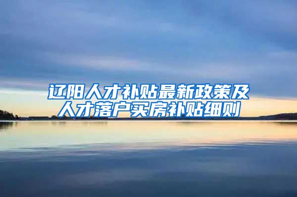 辽阳人才补贴最新政策及人才落户买房补贴细则