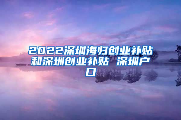 2022深圳海归创业补贴和深圳创业补贴 深圳户口