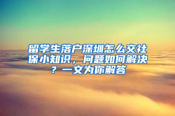 留学生落户深圳怎么交社保小知识，问题如何解决？一文为你解答