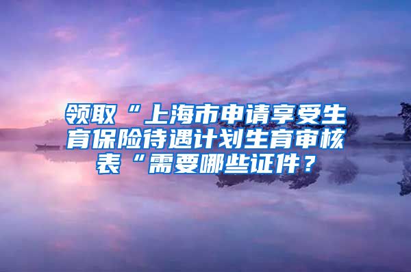 领取“上海市申请享受生育保险待遇计划生育审核表“需要哪些证件？
