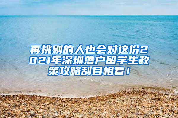 再挑剔的人也会对这份2021年深圳落户留学生政策攻略刮目相看！