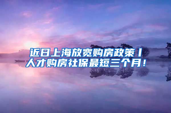 近日上海放宽购房政策丨人才购房社保最短三个月！