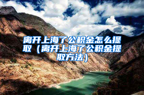 离开上海了公积金怎么提取（离开上海了公积金提取方法）