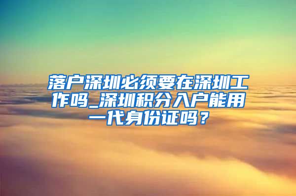落户深圳必须要在深圳工作吗_深圳积分入户能用一代身份证吗？