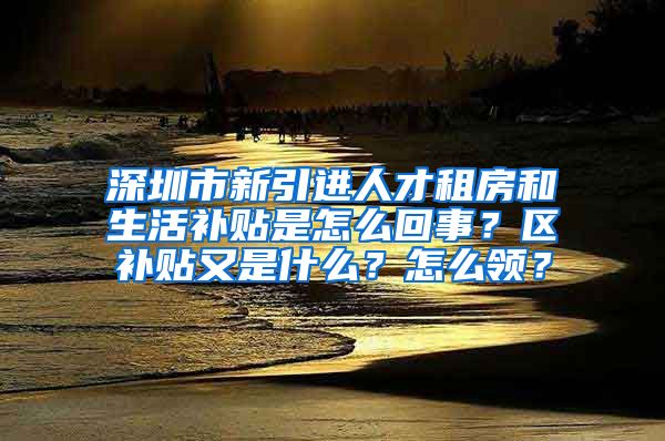 深圳市新引进人才租房和生活补贴是怎么回事？区补贴又是什么？怎么领？