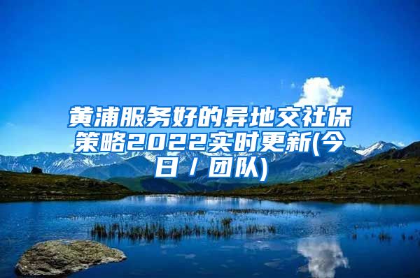 黄浦服务好的异地交社保策略2022实时更新(今日／团队)