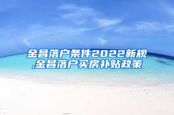 金昌落户条件2022新规,金昌落户买房补贴政策