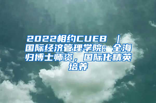 2022相约CUEB ｜ 国际经济管理学院：全海归博士师资，国际化精英培养