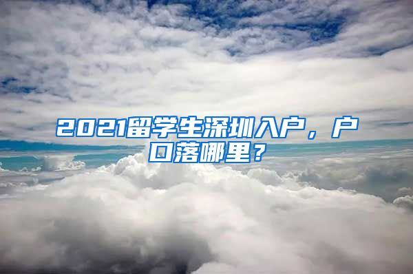 2021留学生深圳入户，户口落哪里？