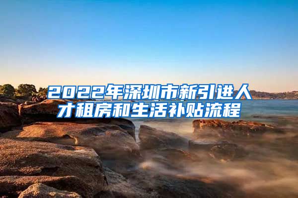 2022年深圳市新引进人才租房和生活补贴流程