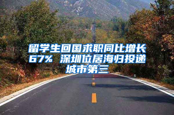 留学生回国求职同比增长67% 深圳位居海归投递城市第三