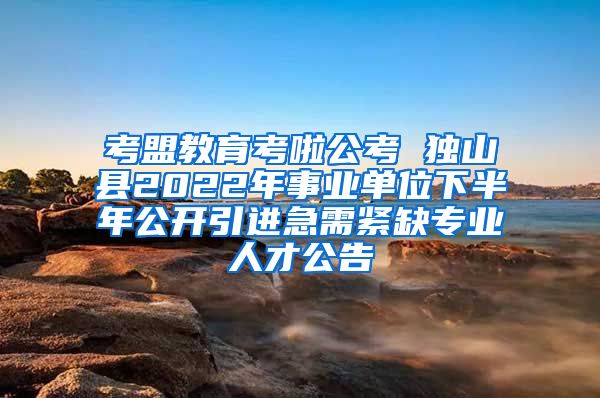 考盟教育考啦公考 独山县2022年事业单位下半年公开引进急需紧缺专业人才公告