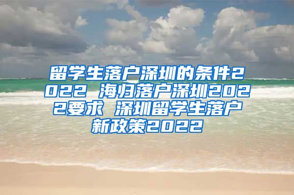 留学生落户深圳的条件2022 海归落户深圳2022要求 深圳留学生落户新政策2022