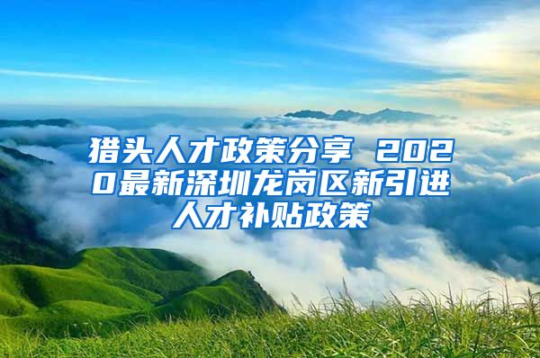 猎头人才政策分享 2020最新深圳龙岗区新引进人才补贴政策